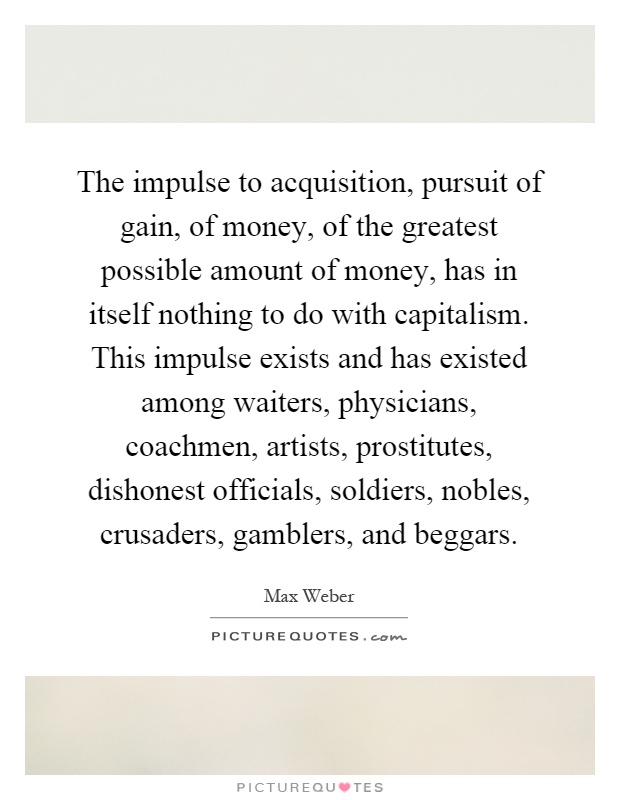 The impulse to acquisition, pursuit of gain, of money, of the greatest possible amount of money, has in itself nothing to do with capitalism. This impulse exists and has existed among waiters, physicians, coachmen, artists, prostitutes, dishonest officials, soldiers, nobles, crusaders, gamblers, and beggars Picture Quote #1