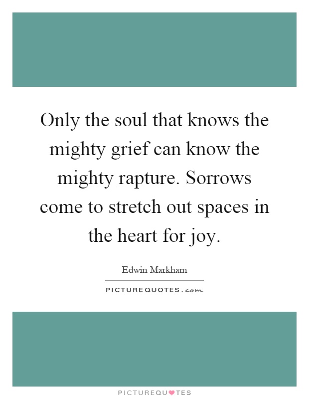 Only the soul that knows the mighty grief can know the mighty rapture. Sorrows come to stretch out spaces in the heart for joy Picture Quote #1