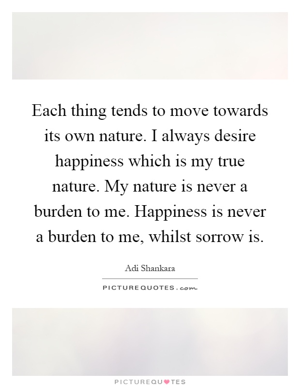 Each thing tends to move towards its own nature. I always desire happiness which is my true nature. My nature is never a burden to me. Happiness is never a burden to me, whilst sorrow is Picture Quote #1