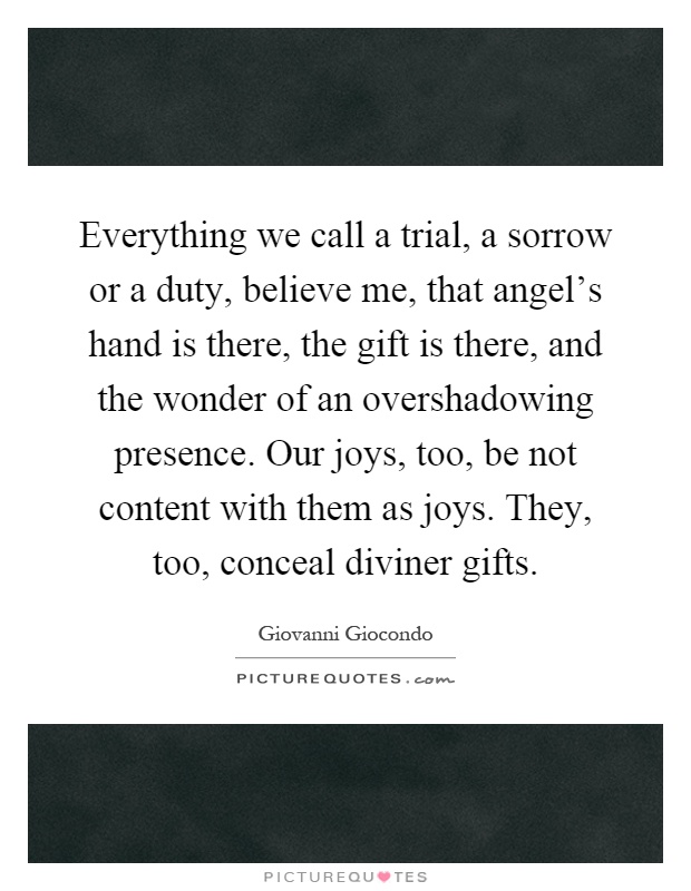 Everything we call a trial, a sorrow or a duty, believe me, that angel's hand is there, the gift is there, and the wonder of an overshadowing presence. Our joys, too, be not content with them as joys. They, too, conceal diviner gifts Picture Quote #1