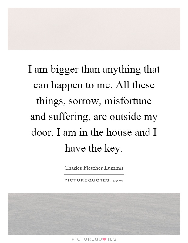 I am bigger than anything that can happen to me. All these things, sorrow, misfortune and suffering, are outside my door. I am in the house and I have the key Picture Quote #1