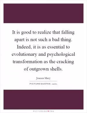 It is good to realize that falling apart is not such a bad thing. Indeed, it is as essential to evolutionary and psychological transformation as the cracking of outgrown shells Picture Quote #1