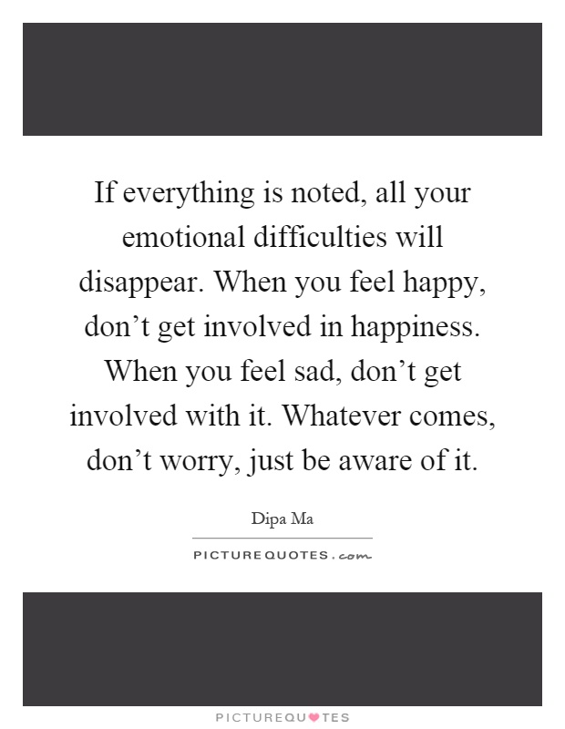 If everything is noted, all your emotional difficulties will disappear. When you feel happy, don't get involved in happiness. When you feel sad, don't get involved with it. Whatever comes, don't worry, just be aware of it Picture Quote #1