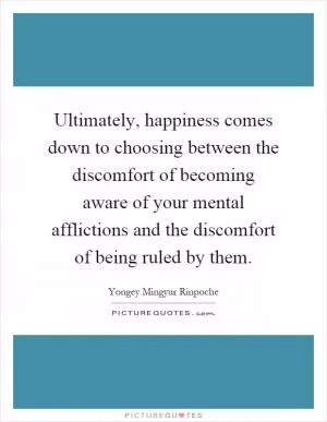 Ultimately, happiness comes down to choosing between the discomfort of becoming aware of your mental afflictions and the discomfort of being ruled by them Picture Quote #1