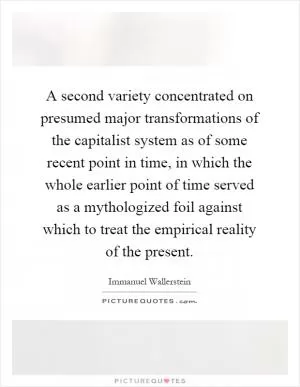 A second variety concentrated on presumed major transformations of the capitalist system as of some recent point in time, in which the whole earlier point of time served as a mythologized foil against which to treat the empirical reality of the present Picture Quote #1