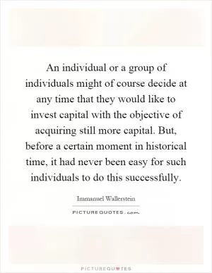 An individual or a group of individuals might of course decide at any time that they would like to invest capital with the objective of acquiring still more capital. But, before a certain moment in historical time, it had never been easy for such individuals to do this successfully Picture Quote #1