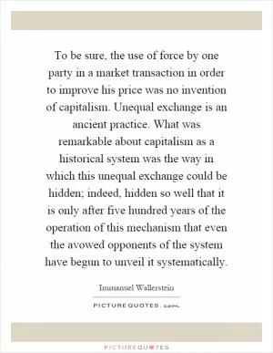 To be sure, the use of force by one party in a market transaction in order to improve his price was no invention of capitalism. Unequal exchange is an ancient practice. What was remarkable about capitalism as a historical system was the way in which this unequal exchange could be hidden; indeed, hidden so well that it is only after five hundred years of the operation of this mechanism that even the avowed opponents of the system have begun to unveil it systematically Picture Quote #1