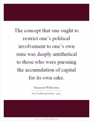 The concept that one ought to restrict one’s political involvement to one’s own state was deeply antithetical to those who were pursuing the accumulation of capital for its own sake Picture Quote #1