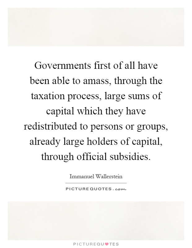 Governments first of all have been able to amass, through the taxation process, large sums of capital which they have redistributed to persons or groups, already large holders of capital, through official subsidies Picture Quote #1