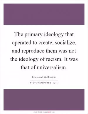 The primary ideology that operated to create, socialize, and reproduce them was not the ideology of racism. It was that of universalism Picture Quote #1
