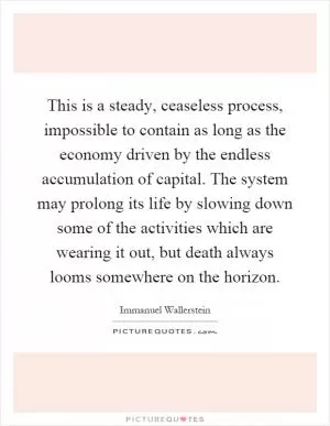 This is a steady, ceaseless process, impossible to contain as long as the economy driven by the endless accumulation of capital. The system may prolong its life by slowing down some of the activities which are wearing it out, but death always looms somewhere on the horizon Picture Quote #1