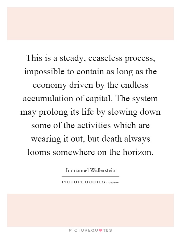 This is a steady, ceaseless process, impossible to contain as long as the economy driven by the endless accumulation of capital. The system may prolong its life by slowing down some of the activities which are wearing it out, but death always looms somewhere on the horizon Picture Quote #1