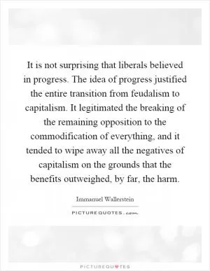 It is not surprising that liberals believed in progress. The idea of progress justified the entire transition from feudalism to capitalism. It legitimated the breaking of the remaining opposition to the commodification of everything, and it tended to wipe away all the negatives of capitalism on the grounds that the benefits outweighed, by far, the harm Picture Quote #1