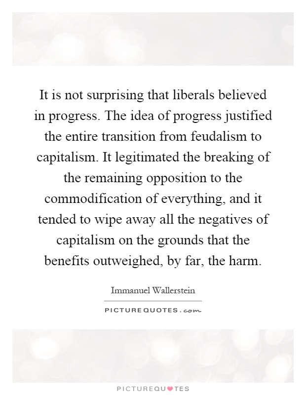It is not surprising that liberals believed in progress. The idea of progress justified the entire transition from feudalism to capitalism. It legitimated the breaking of the remaining opposition to the commodification of everything, and it tended to wipe away all the negatives of capitalism on the grounds that the benefits outweighed, by far, the harm Picture Quote #1