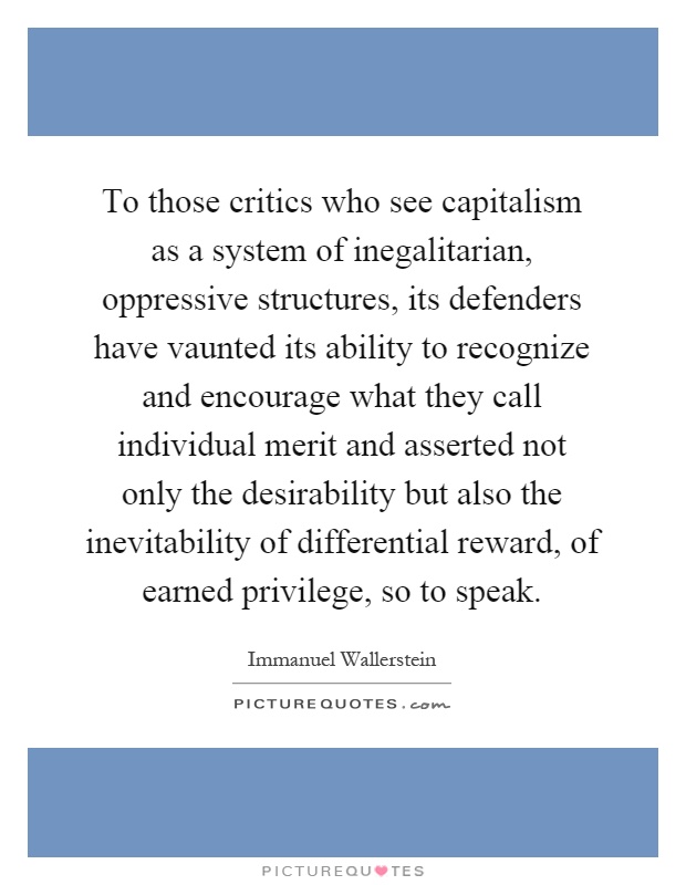 To those critics who see capitalism as a system of inegalitarian, oppressive structures, its defenders have vaunted its ability to recognize and encourage what they call individual merit and asserted not only the desirability but also the inevitability of differential reward, of earned privilege, so to speak Picture Quote #1