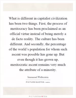 What is different in capitalist civilization has been two things. First, the process of meritocracy has been proclaimed as an official virtue instead of being merely a de facto reality. The culture has been different. And secondly, the percentage of the world’s population for whom such ascent was possible has gone up. But even though it has grown up, meritocratic ascent remains very much the attribute of a minority Picture Quote #1