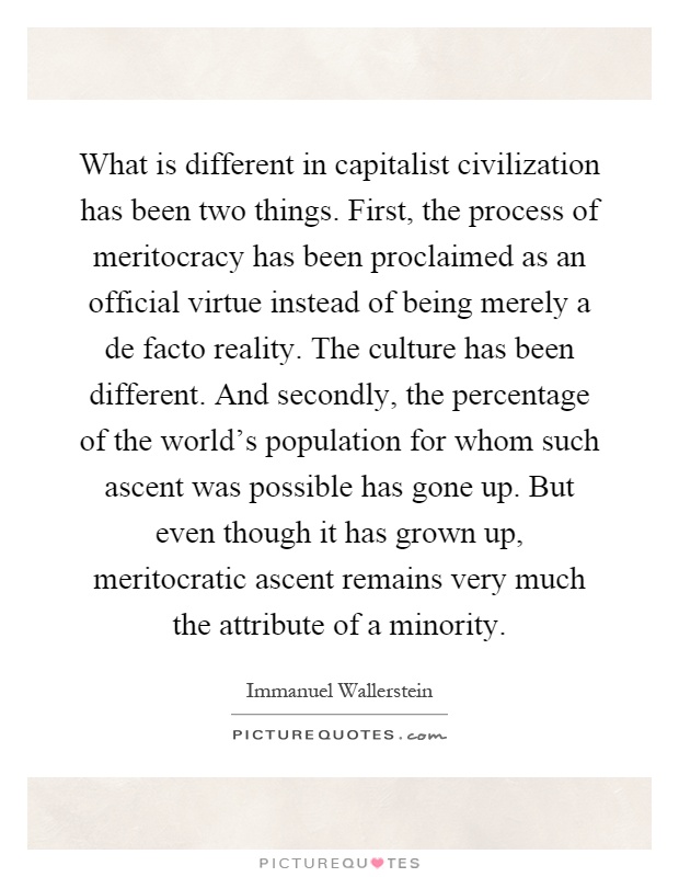 What is different in capitalist civilization has been two things. First, the process of meritocracy has been proclaimed as an official virtue instead of being merely a de facto reality. The culture has been different. And secondly, the percentage of the world's population for whom such ascent was possible has gone up. But even though it has grown up, meritocratic ascent remains very much the attribute of a minority Picture Quote #1