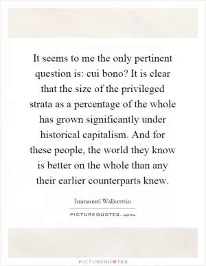 It seems to me the only pertinent question is: cui bono? It is clear that the size of the privileged strata as a percentage of the whole has grown significantly under historical capitalism. And for these people, the world they know is better on the whole than any their earlier counterparts knew Picture Quote #1