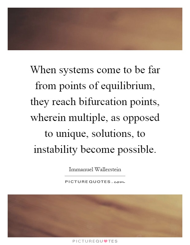When systems come to be far from points of equilibrium, they reach bifurcation points, wherein multiple, as opposed to unique, solutions, to instability become possible Picture Quote #1