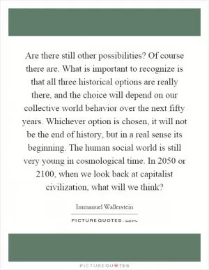 Are there still other possibilities? Of course there are. What is important to recognize is that all three historical options are really there, and the choice will depend on our collective world behavior over the next fifty years. Whichever option is chosen, it will not be the end of history, but in a real sense its beginning. The human social world is still very young in cosmological time. In 2050 or 2100, when we look back at capitalist civilization, what will we think? Picture Quote #1