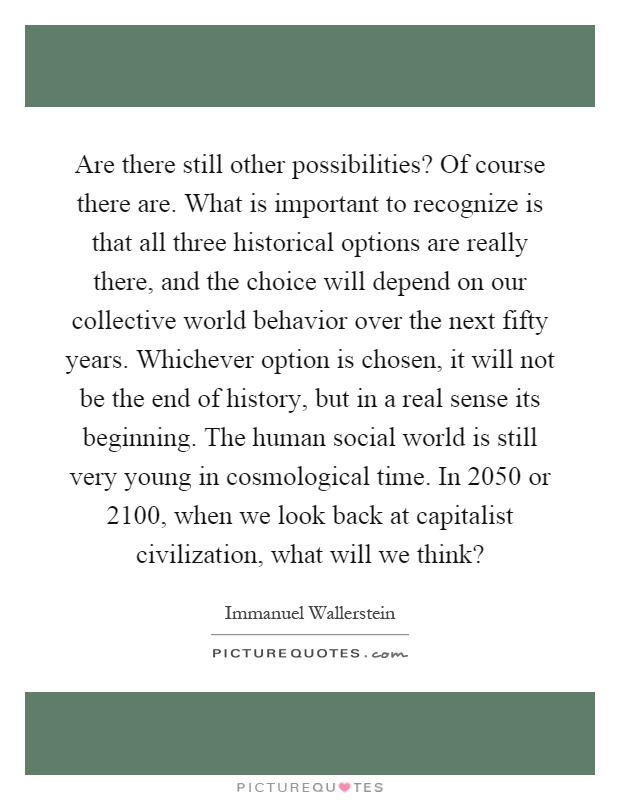 Are there still other possibilities? Of course there are. What is important to recognize is that all three historical options are really there, and the choice will depend on our collective world behavior over the next fifty years. Whichever option is chosen, it will not be the end of history, but in a real sense its beginning. The human social world is still very young in cosmological time. In 2050 or 2100, when we look back at capitalist civilization, what will we think? Picture Quote #1