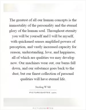 The greatest of all our human concepts is the immortality of the personality and the eternal glory of the human soul. Throughout eternity you will be yourself and I will be myself, with quickened senses amplified powers of perception, and vastly increased capacity for reason, understanding, love, and happiness, all of which are qualities we may develop now. Our machines wear out, our barns fall down, and our substance goes back to the dust, but our finest collection of personal qualities will have eternal life Picture Quote #1