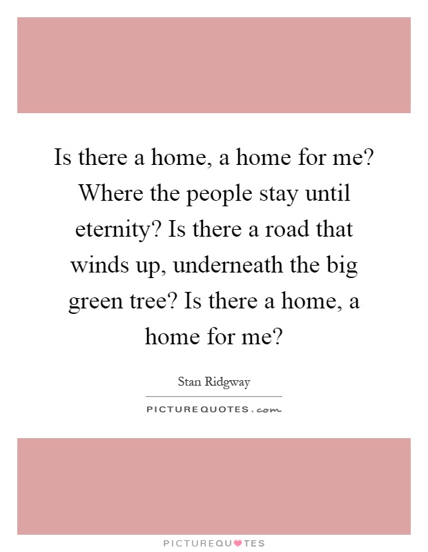 Is there a home, a home for me? Where the people stay until eternity? Is there a road that winds up, underneath the big green tree? Is there a home, a home for me? Picture Quote #1