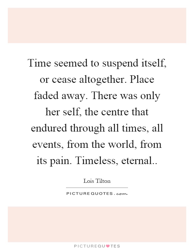 Time seemed to suspend itself, or cease altogether. Place faded away. There was only her self, the centre that endured through all times, all events, from the world, from its pain. Timeless, eternal Picture Quote #1