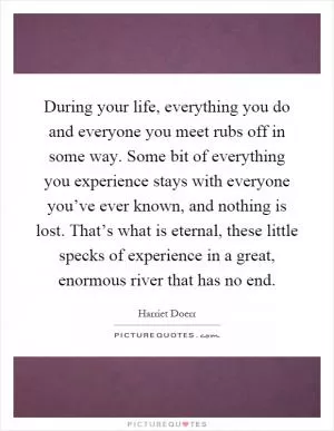 During your life, everything you do and everyone you meet rubs off in some way. Some bit of everything you experience stays with everyone you’ve ever known, and nothing is lost. That’s what is eternal, these little specks of experience in a great, enormous river that has no end Picture Quote #1