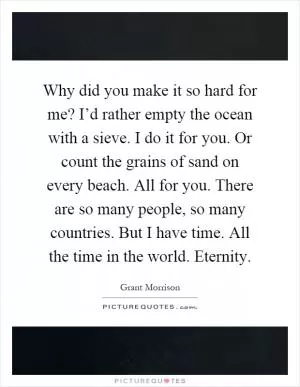 Why did you make it so hard for me? I’d rather empty the ocean with a sieve. I do it for you. Or count the grains of sand on every beach. All for you. There are so many people, so many countries. But I have time. All the time in the world. Eternity Picture Quote #1