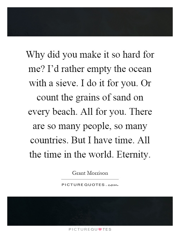 Why did you make it so hard for me? I'd rather empty the ocean with a sieve. I do it for you. Or count the grains of sand on every beach. All for you. There are so many people, so many countries. But I have time. All the time in the world. Eternity Picture Quote #1