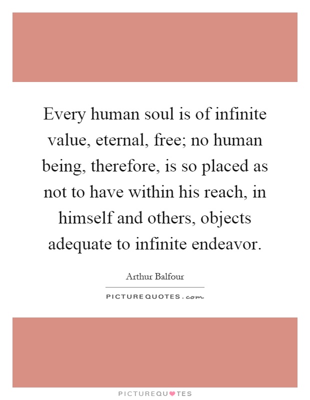 Every human soul is of infinite value, eternal, free; no human being, therefore, is so placed as not to have within his reach, in himself and others, objects adequate to infinite endeavor Picture Quote #1
