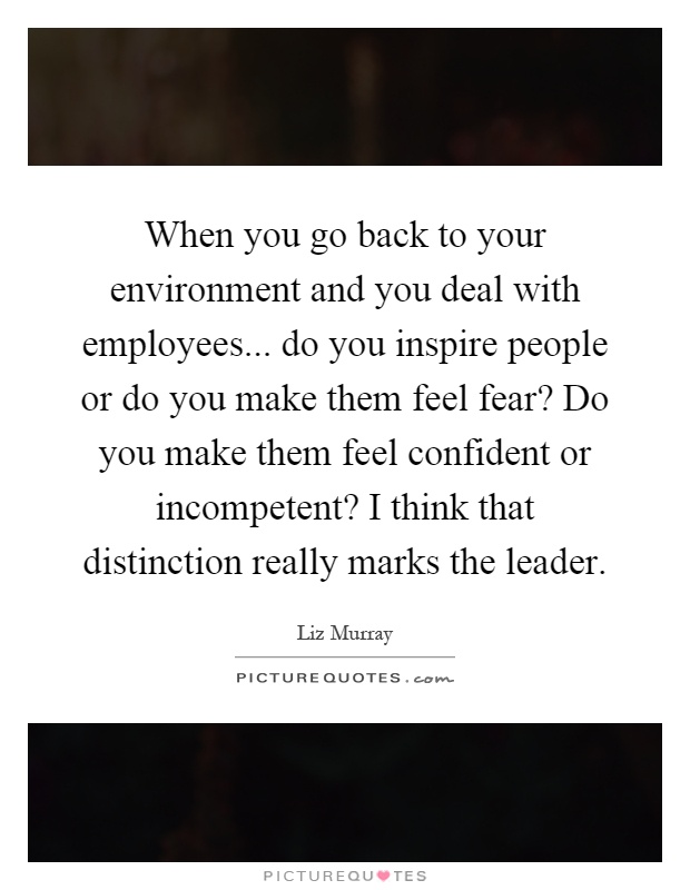 When you go back to your environment and you deal with employees... do you inspire people or do you make them feel fear? Do you make them feel confident or incompetent? I think that distinction really marks the leader Picture Quote #1
