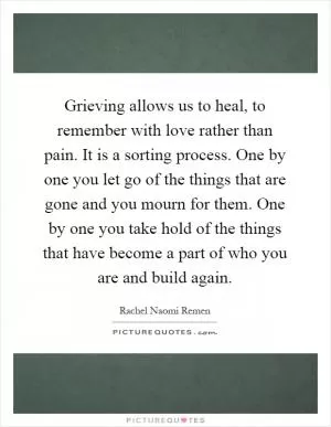 Grieving allows us to heal, to remember with love rather than pain. It is a sorting process. One by one you let go of the things that are gone and you mourn for them. One by one you take hold of the things that have become a part of who you are and build again Picture Quote #1