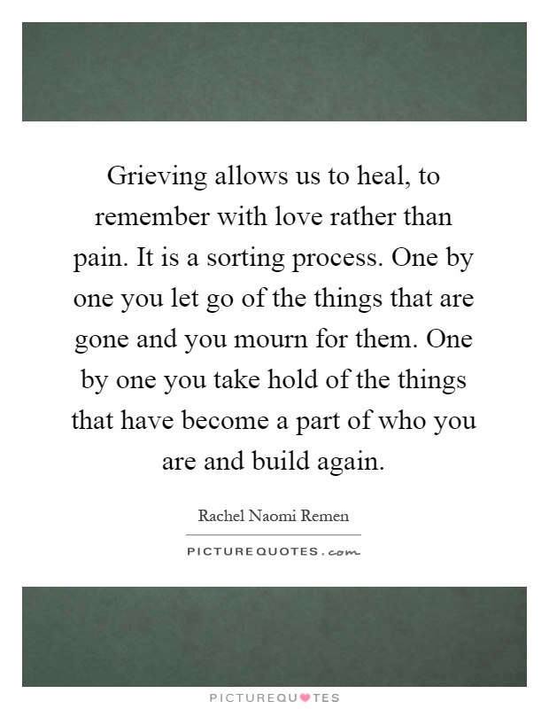 Grieving allows us to heal, to remember with love rather than pain. It is a sorting process. One by one you let go of the things that are gone and you mourn for them. One by one you take hold of the things that have become a part of who you are and build again Picture Quote #1
