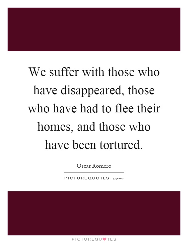 We suffer with those who have disappeared, those who have had to flee their homes, and those who have been tortured Picture Quote #1