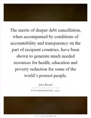 The merits of deeper debt cancellation, when accompanied by conditions of accountability and transparency on the part of recipient countries, have been shown to generate much needed resources for health, education and poverty reduction for some of the world’s poorest people Picture Quote #1