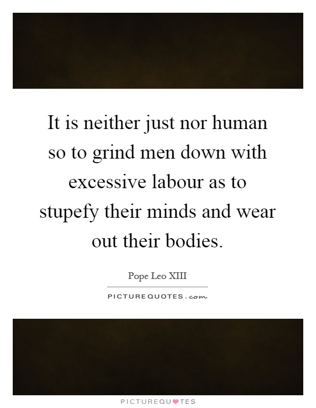 It is neither just nor human so to grind men down with excessive labour as to stupefy their minds and wear out their bodies Picture Quote #1