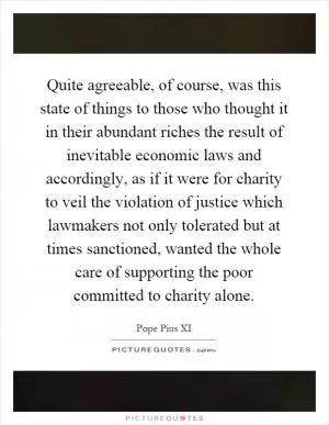 Quite agreeable, of course, was this state of things to those who thought it in their abundant riches the result of inevitable economic laws and accordingly, as if it were for charity to veil the violation of justice which lawmakers not only tolerated but at times sanctioned, wanted the whole care of supporting the poor committed to charity alone Picture Quote #1