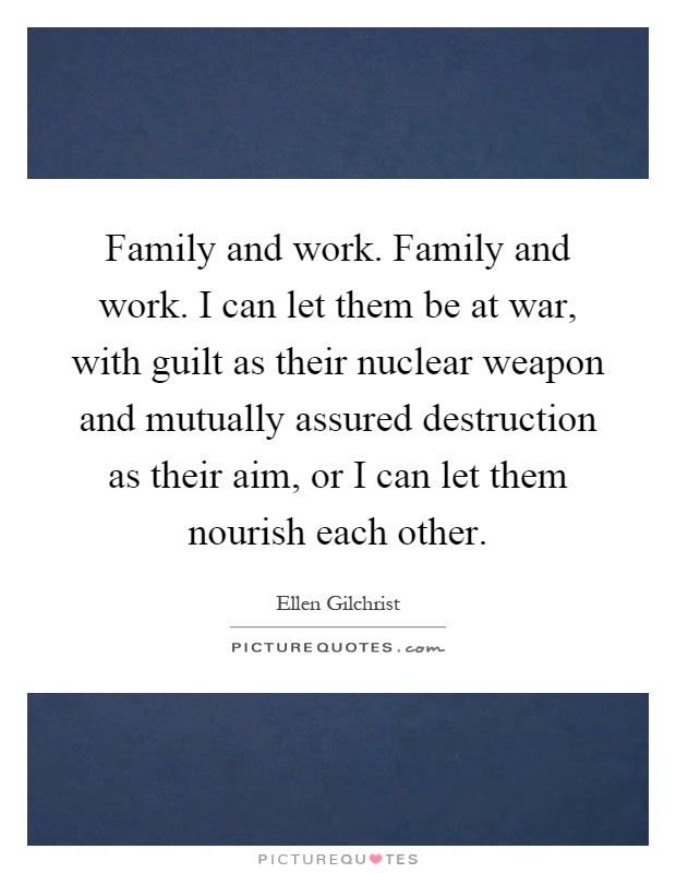 Family and work. Family and work. I can let them be at war, with guilt as their nuclear weapon and mutually assured destruction as their aim, or I can let them nourish each other Picture Quote #1