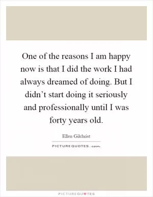 One of the reasons I am happy now is that I did the work I had always dreamed of doing. But I didn’t start doing it seriously and professionally until I was forty years old Picture Quote #1