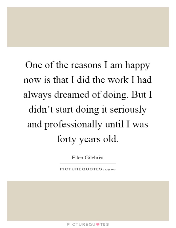 One of the reasons I am happy now is that I did the work I had always dreamed of doing. But I didn't start doing it seriously and professionally until I was forty years old Picture Quote #1