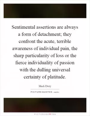 Sentimental assertions are always a form of detachment; they confront the acute, terrible awareness of individual pain, the sharp particularity of loss or the fierce individuality of passion with the dulling universal certainty of platitude Picture Quote #1