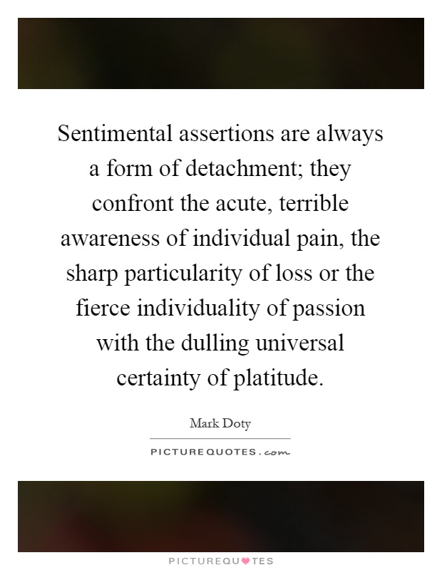Sentimental assertions are always a form of detachment; they confront the acute, terrible awareness of individual pain, the sharp particularity of loss or the fierce individuality of passion with the dulling universal certainty of platitude Picture Quote #1