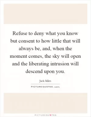 Refuse to deny what you know but consent to how little that will always be, and, when the moment comes, the sky will open and the liberating intrusion will descend upon you Picture Quote #1