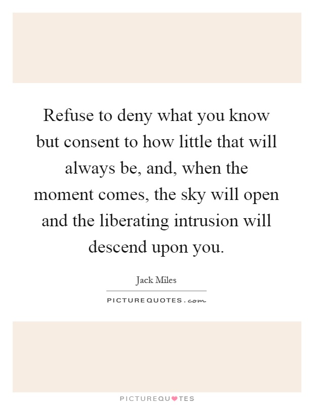 Refuse to deny what you know but consent to how little that will always be, and, when the moment comes, the sky will open and the liberating intrusion will descend upon you Picture Quote #1