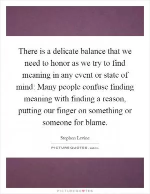 There is a delicate balance that we need to honor as we try to find meaning in any event or state of mind: Many people confuse finding meaning with finding a reason, putting our finger on something or someone for blame Picture Quote #1