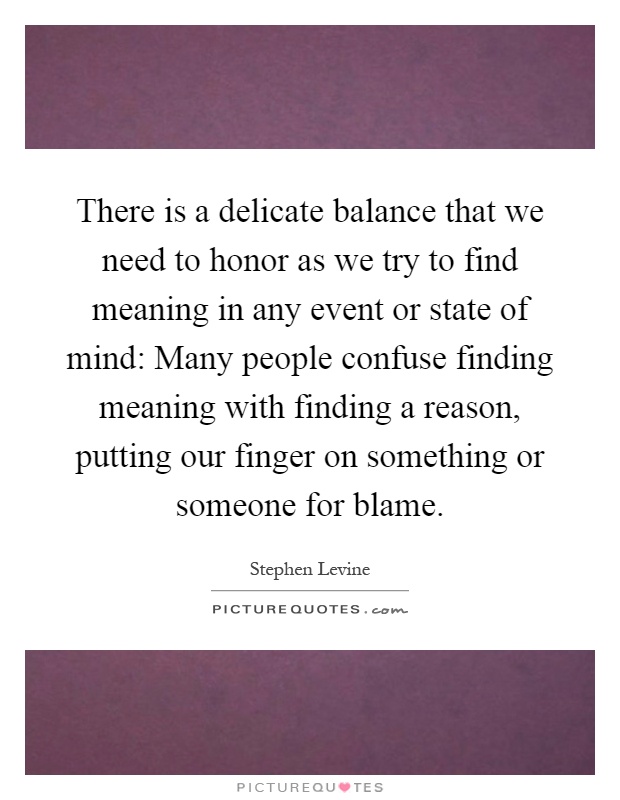 There is a delicate balance that we need to honor as we try to find meaning in any event or state of mind: Many people confuse finding meaning with finding a reason, putting our finger on something or someone for blame Picture Quote #1