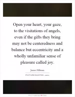 Open your heart, your gaze, to the visitations of angels, even if the gifts they bring may not be centeredness and balance but eccentricity and a wholly unfamiliar sense of pleasure called joy Picture Quote #1