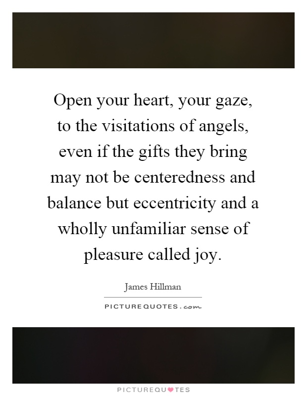 Open your heart, your gaze, to the visitations of angels, even if the gifts they bring may not be centeredness and balance but eccentricity and a wholly unfamiliar sense of pleasure called joy Picture Quote #1